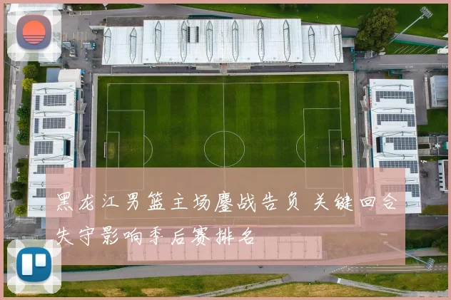 黑龙江男篮主场鏖战告负 关键回合失守影响季后赛排名