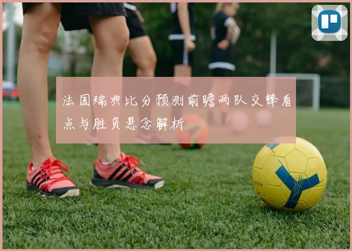 法国瑞典比分预测前瞻两队交锋看点与胜负悬念解析
