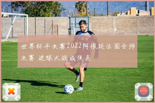 世界杯半决赛2022阿根廷法国会师决赛 进球大战成焦点