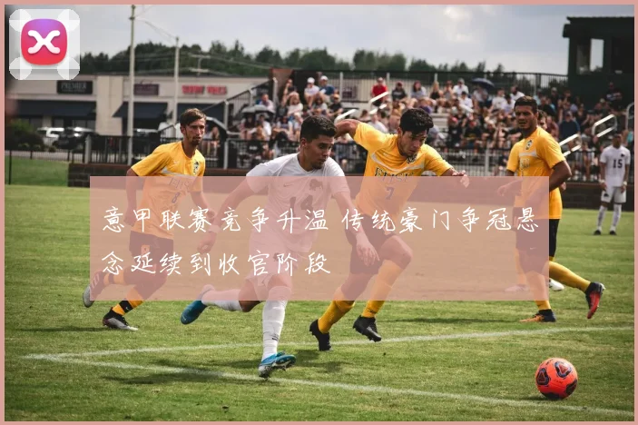 意甲联赛竞争升温 传统豪门争冠悬念延续到收官阶段
