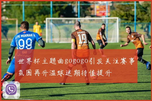 世界杯主题曲gogogo引发关注赛事氛围再升温球迷期待值提升