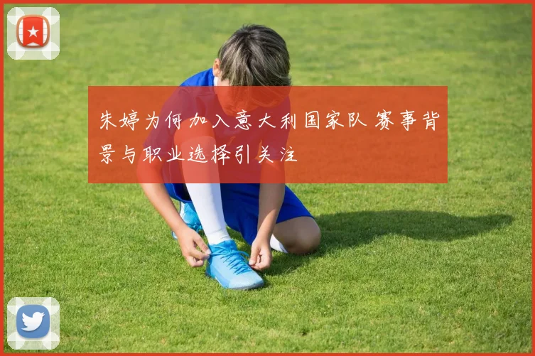 朱婷为何加入意大利国家队 赛事背景与职业选择引关注