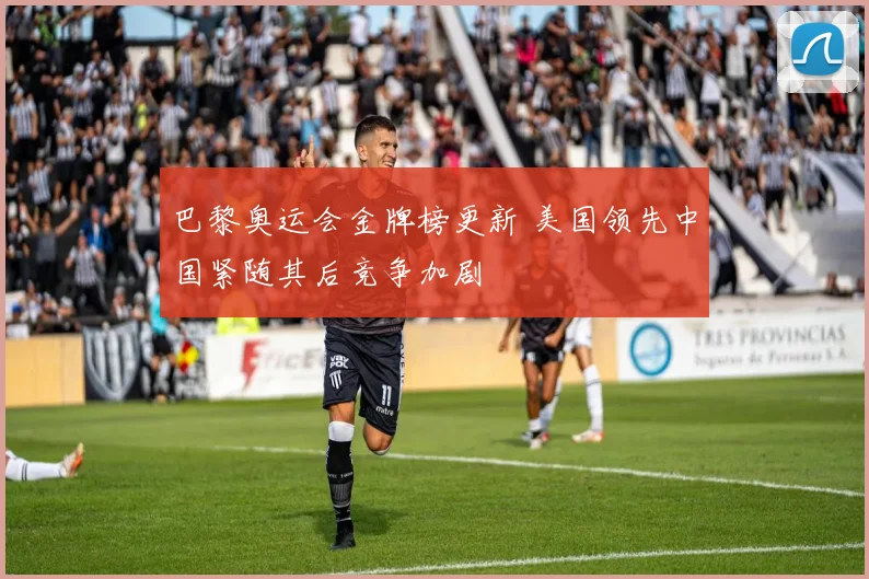 巴黎奥运会金牌榜更新 美国领先中国紧随其后竞争加剧