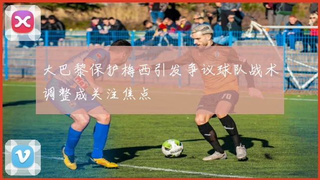 大巴黎保护梅西引发争议球队战术调整成关注焦点