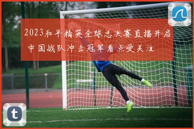 2023和平精英全球总决赛直播开启 中国战队冲击冠军看点受关注