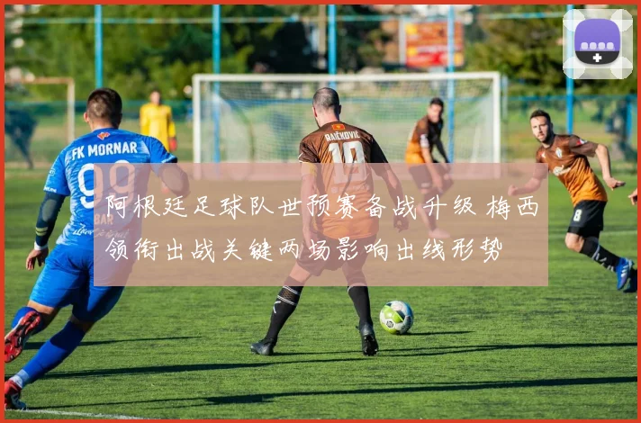 阿根廷足球队世预赛备战升级 梅西领衔出战关键两场影响出线形势