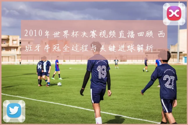 2010年世界杯决赛视频直播回顾 西班牙夺冠全过程与关键进球解析