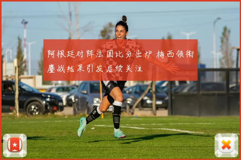 阿根廷对阵法国比分出炉 梅西领衔鏖战结果引发后续关注
