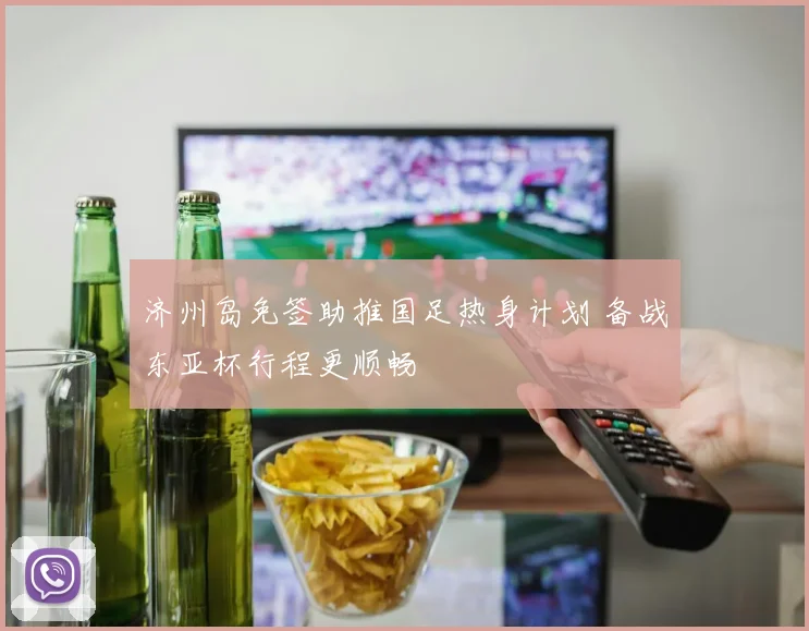 济州岛免签助推国足热身计划 备战东亚杯行程更顺畅