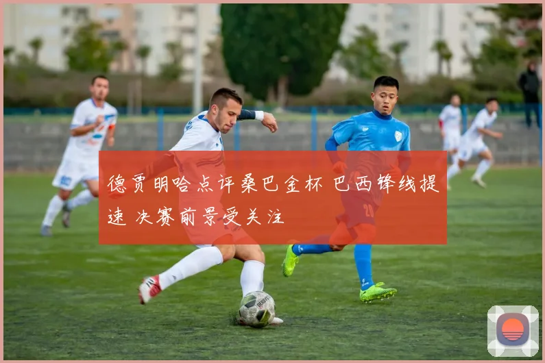 德贾明哈点评桑巴金杯 巴西锋线提速 决赛前景受关注