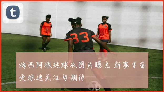 梅西阿根廷球衣图片曝光 新赛季备受球迷关注与期待