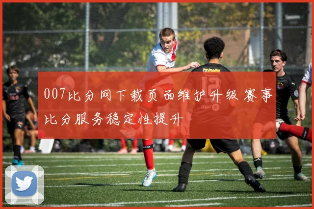 007比分网下载页面维护升级 赛事比分服务稳定性提升