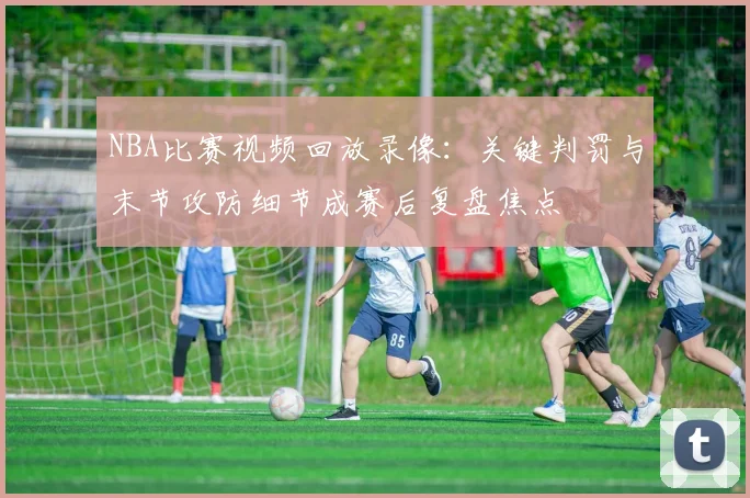 NBA比赛视频回放录像：关键判罚与末节攻防细节成赛后复盘焦点