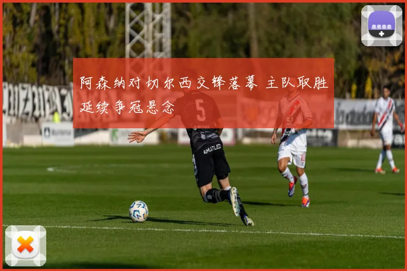 阿森纳对切尔西交锋落幕 主队取胜延续争冠悬念