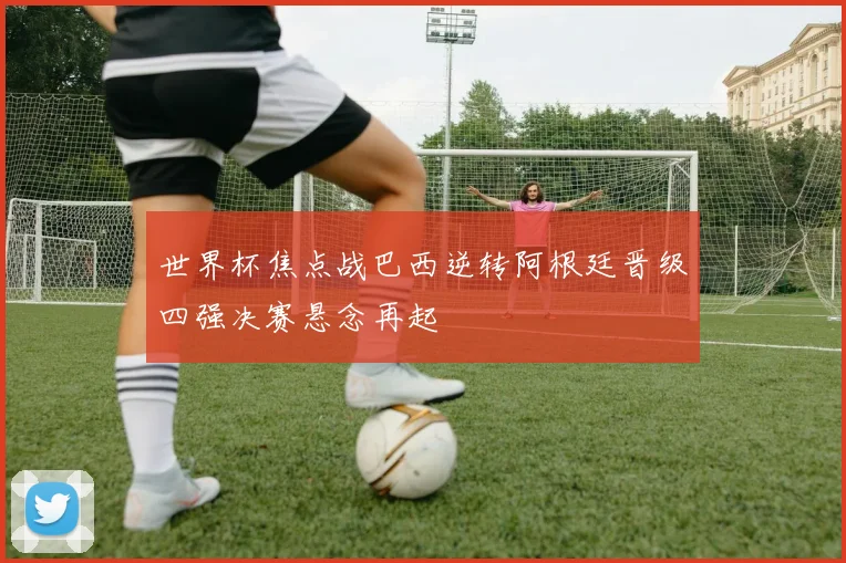 世界杯焦点战巴西逆转阿根廷晋级四强决赛悬念再起