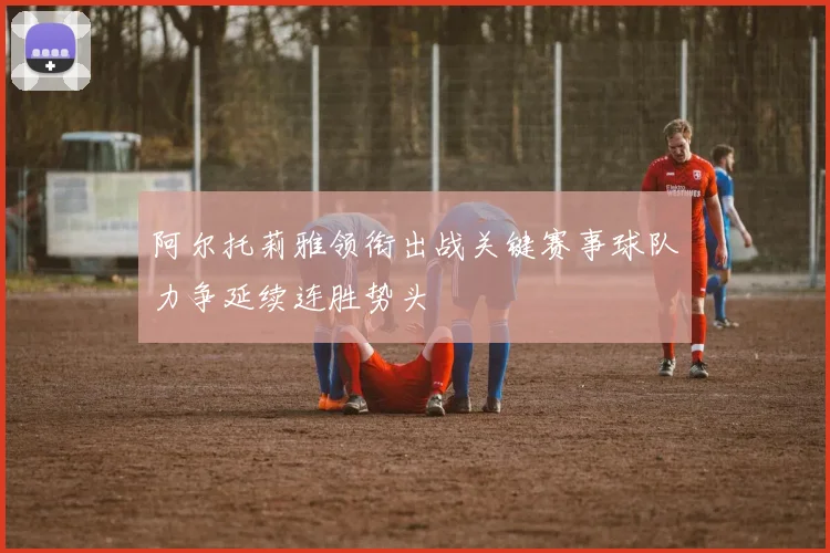 阿尔托莉雅领衔出战关键赛事球队力争延续连胜势头