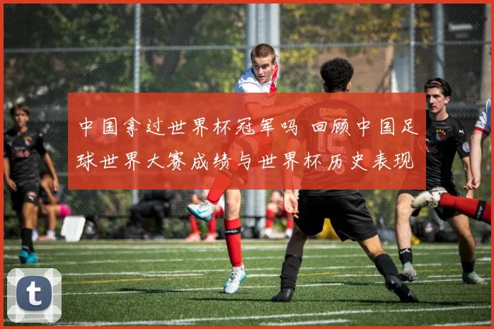 中国拿过世界杯冠军吗 回顾中国足球世界大赛成绩与世界杯历史表现