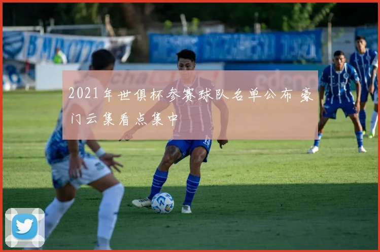 2021年世俱杯参赛球队名单公布 豪门云集看点集中