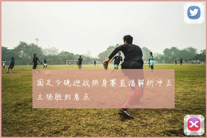 国足今晚迎战热身赛直播解析冲击主场胜利看点