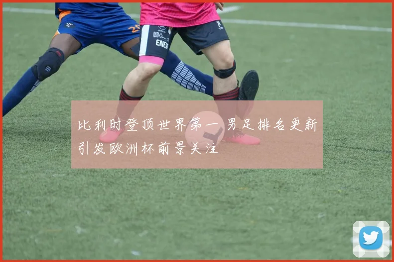 比利时登顶世界第一 男足排名更新引发欧洲杯前景关注