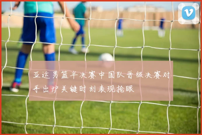 亚运男篮半决赛中国队晋级决赛对手出炉关键时刻表现抢眼
