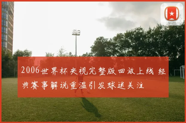 2006世界杯央视完整版回放上线 经典赛事解说重温引发球迷关注