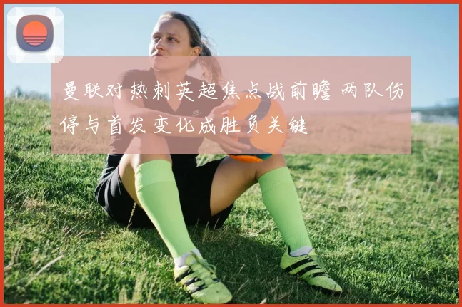 曼联对热刺英超焦点战前瞻 两队伤停与首发变化成胜负关键