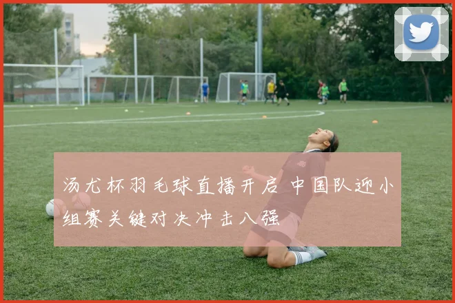 汤尤杯羽毛球直播开启 中国队迎小组赛关键对决冲击八强