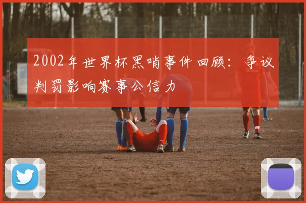 2002年世界杯黑哨事件回顾：争议判罚影响赛事公信力