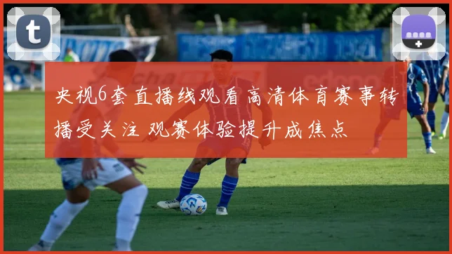 央视6套直播线观看高清体育赛事转播受关注 观赛体验提升成焦点