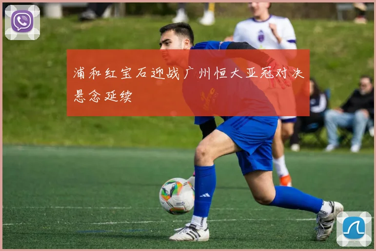 浦和红宝石迎战广州恒大亚冠对决悬念延续