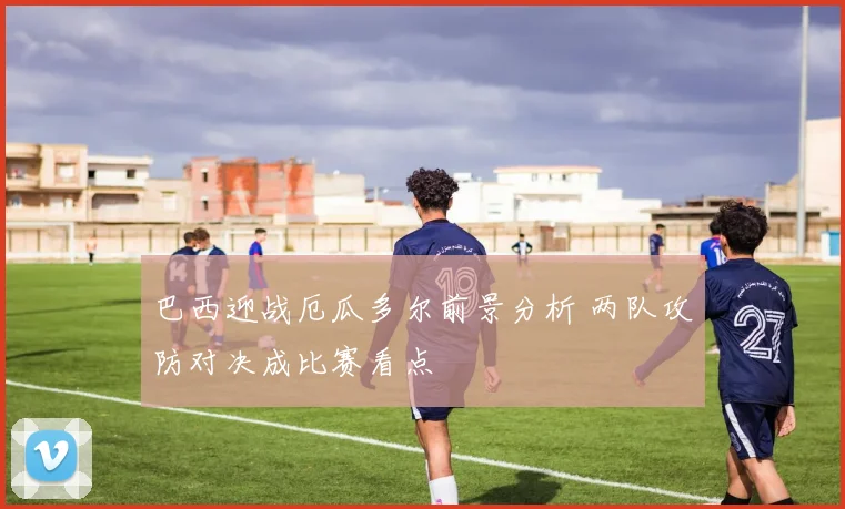 巴西迎战厄瓜多尔前景分析 两队攻防对决成比赛看点